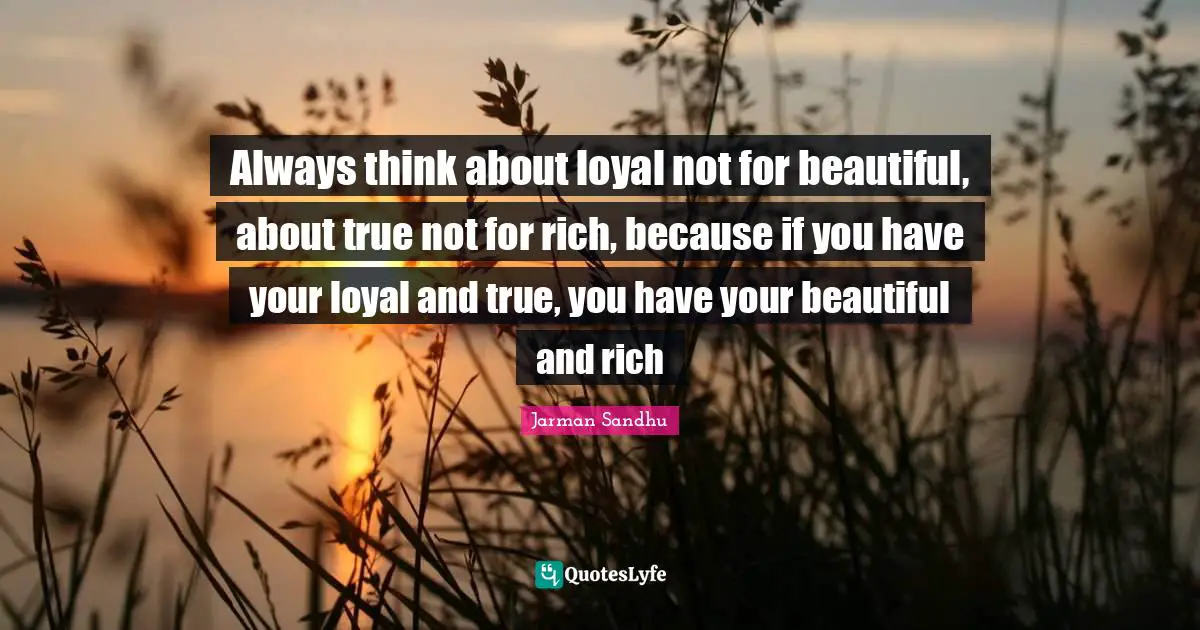 Always think about loyal not for beautiful, about true not for rich, because if you have your loyal and true, you have your beautiful and rich