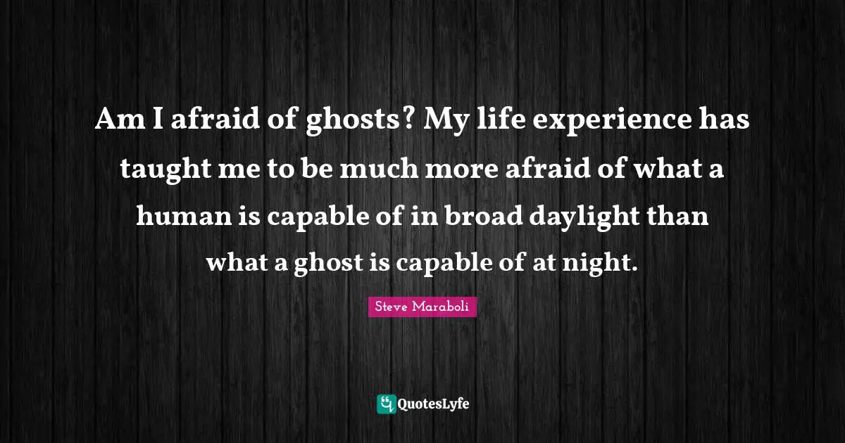 Am I afraid of ghosts? My life experience has taught me to be much more afraid of what a human is capable of in broad daylight than what a ghost is capable of at night.