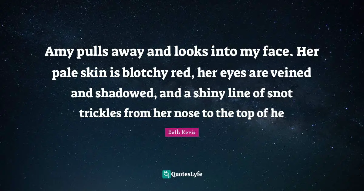 Amy pulls away and looks into my face. Her pale skin is blotchy red, her eyes are veined and shadowed, and a shiny line of snot trickles from her nose to the top of he