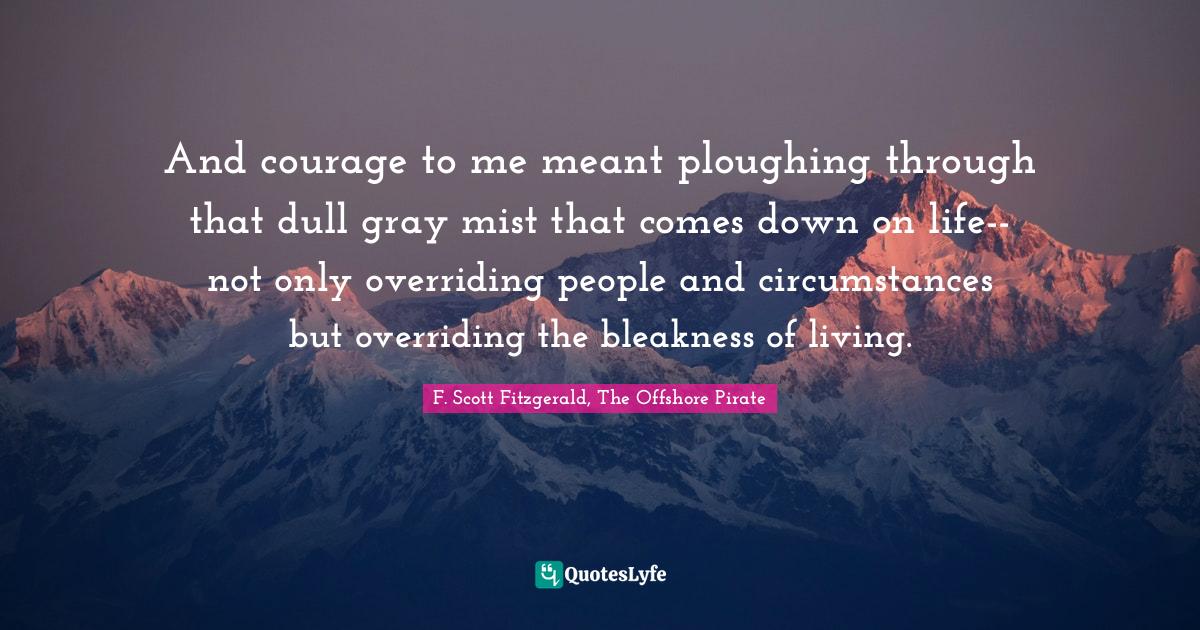And courage to me meant ploughing through that dull gray mist that comes down on life--not only overriding people and circumstances but overriding the bleakness of living.