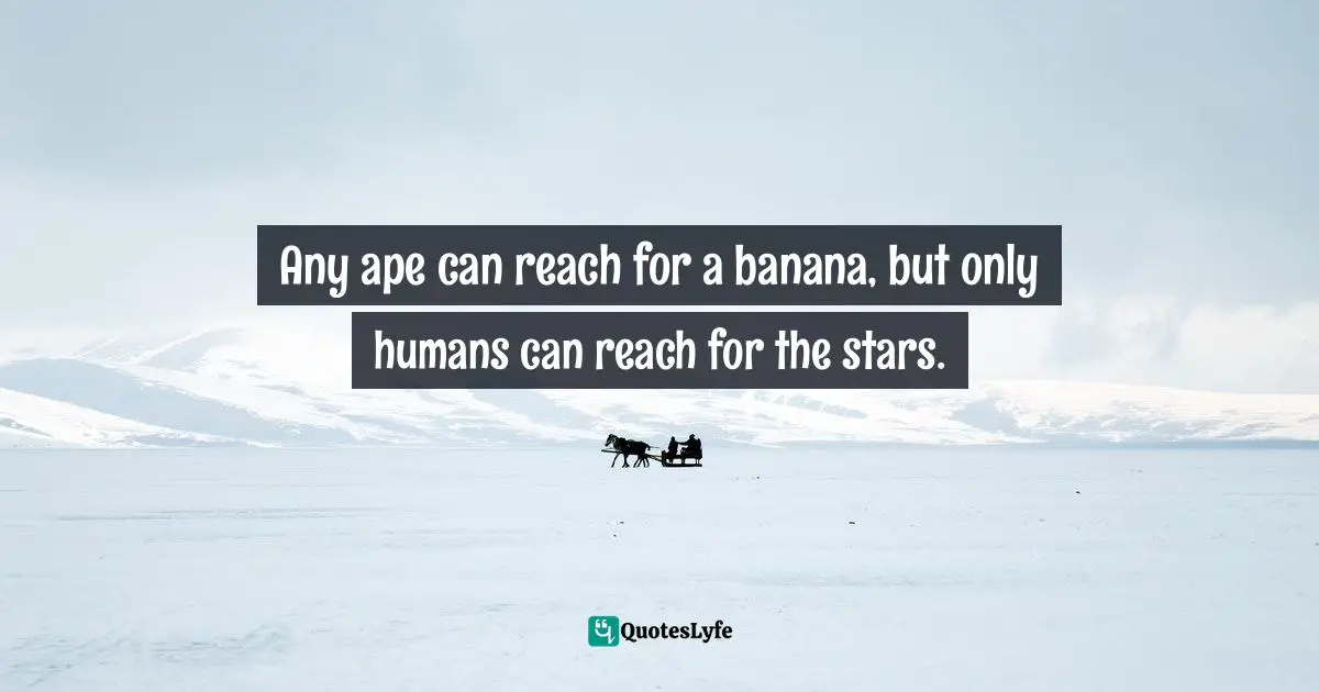Any ape can reach for a banana, but only humans can reach for the stars.