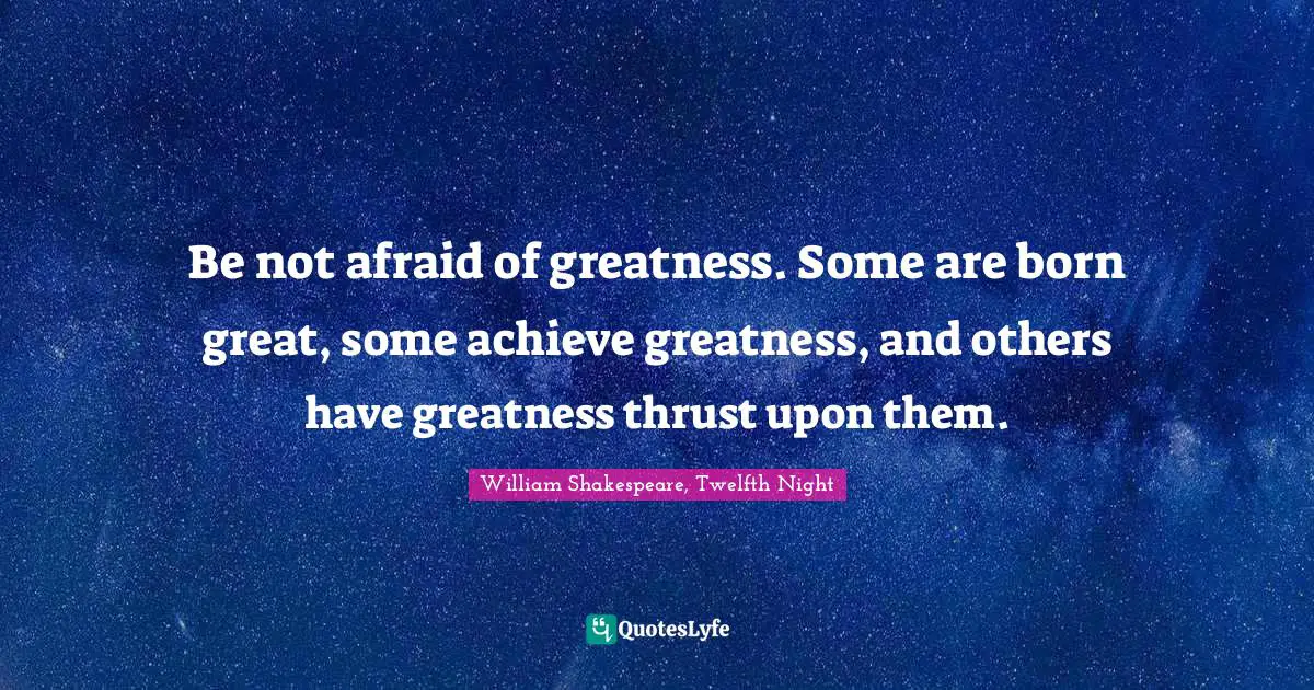 Be not afraid of greatness. Some are born great, some achieve greatness, and others have greatness thrust upon them.