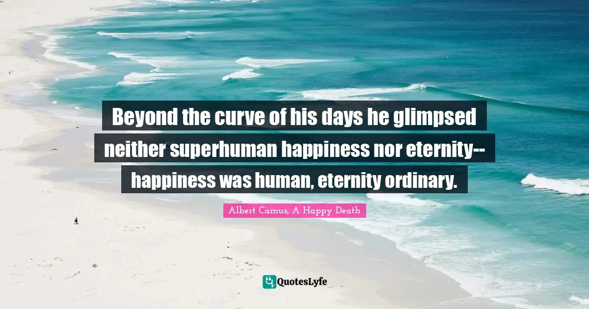 Beyond the curve of his days he glimpsed neither superhuman happiness nor eternity--happiness was human, eternity ordinary.