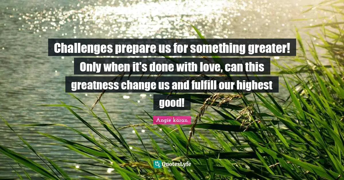 Highest Good Quotes: "Challenges prepare us for something greater! Only when it's done with love, can this greatness change us and fulfill our highest good!"