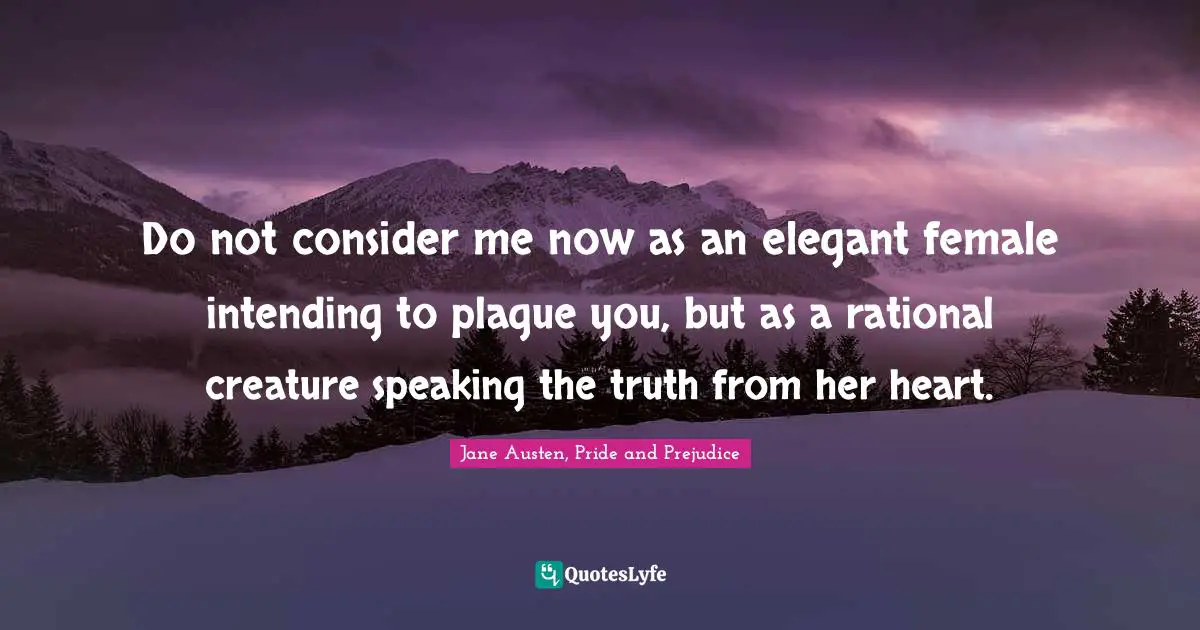 Jane Austen, Pride and Prejudice Quotes: Do not consider me now as an elegant female intending to plague you, but as a rational creature speaking the truth from her heart.