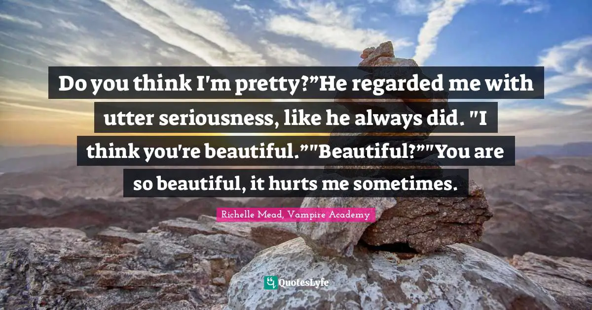 Do you think I'm pretty?”He regarded me with utter seriousness, like he always did. "I think you're beautiful.”"Beautiful?”"You are so beautiful, it hurts me sometimes.