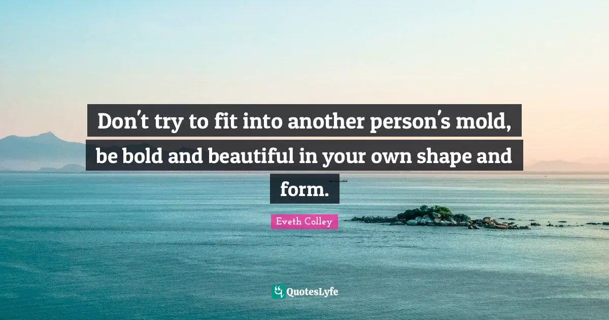 Don't try to fit into another person's mold, be bold and beautiful in your own shape and form.