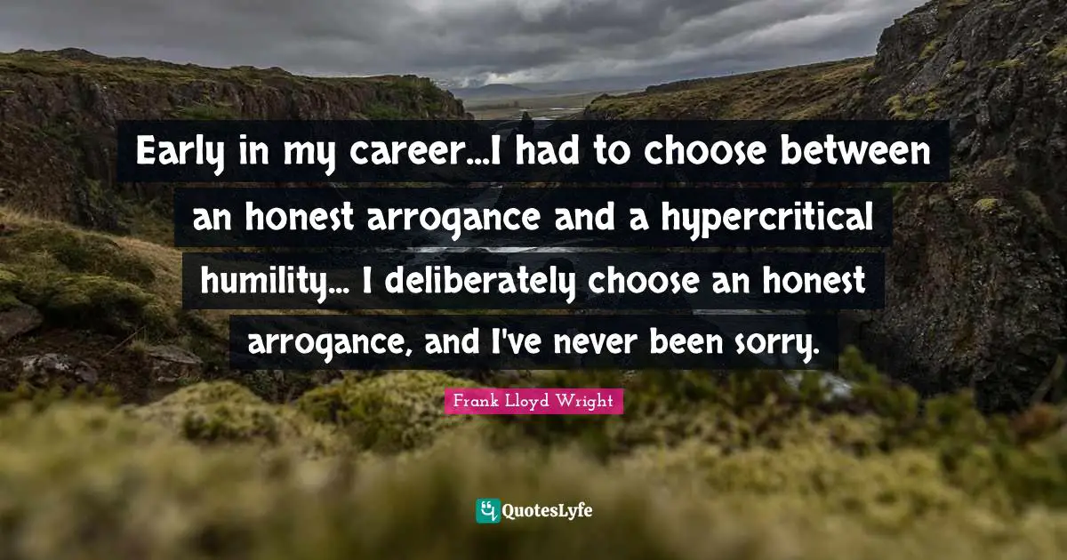 Frank Lloyd Wright Quotes: Early in my career...I had to choose between an honest arrogance and a hypercritical humility... I deliberately choose an honest arrogance, and I've never been sorry.