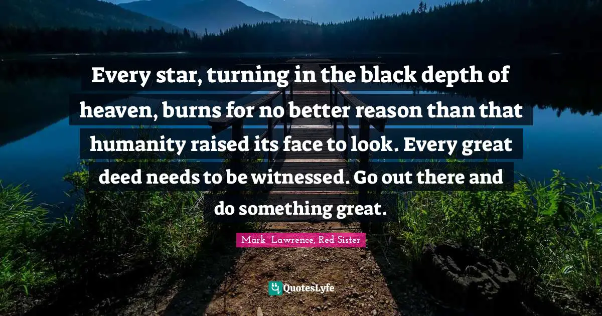 Every star, turning in the black depth of heaven, burns for no better reason than that humanity raised its face to look. Every great deed needs to be witnessed. Go out there and do something great.