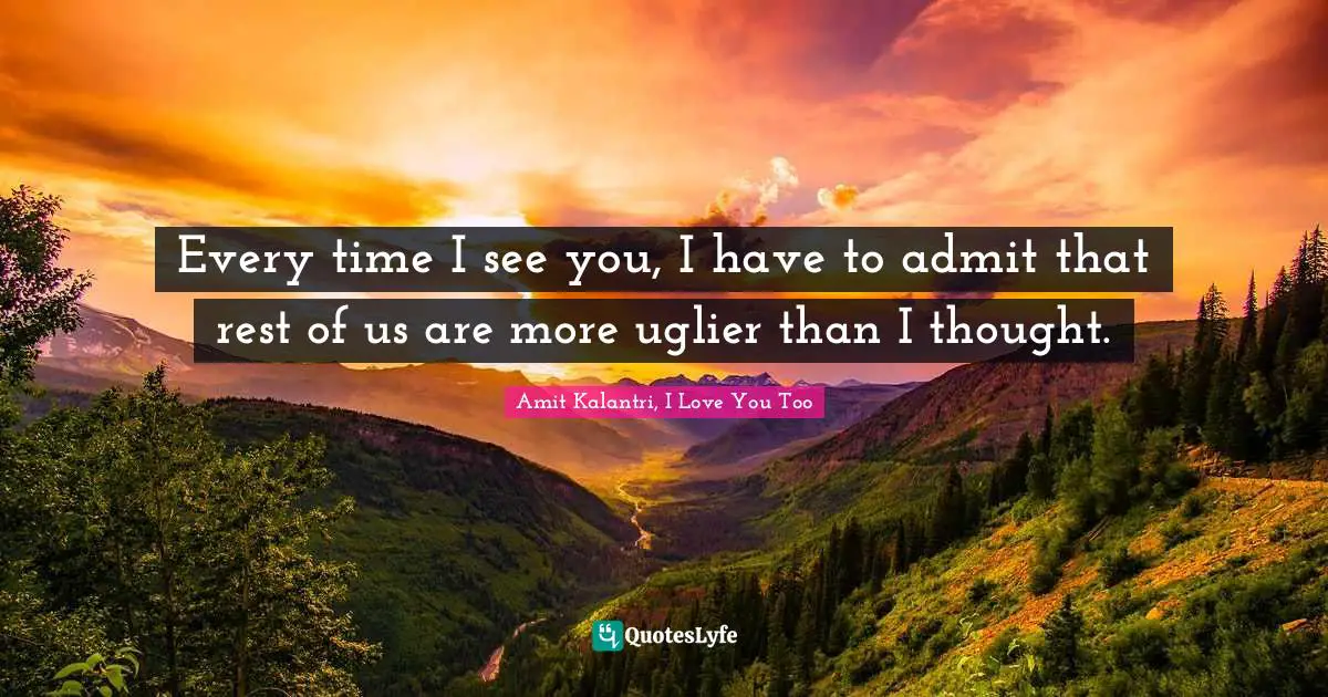 Every time I see you, I have to admit that rest of us are more uglier than I thought.