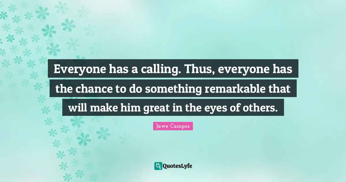 Everyone has a calling. Thus, everyone has the chance to do something remarkable that will make him great in the eyes of others.