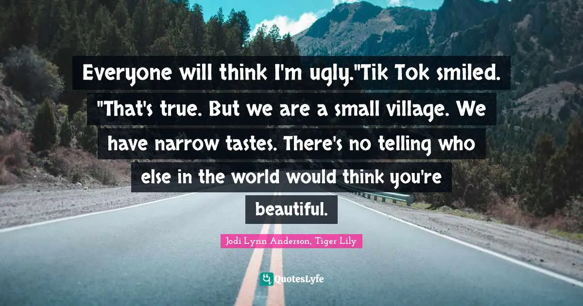 Everyone will think I'm ugly."Tik Tok smiled. "That's true. But we are a small village. We have narrow tastes. There's no telling who else in the world would think you're beautiful.