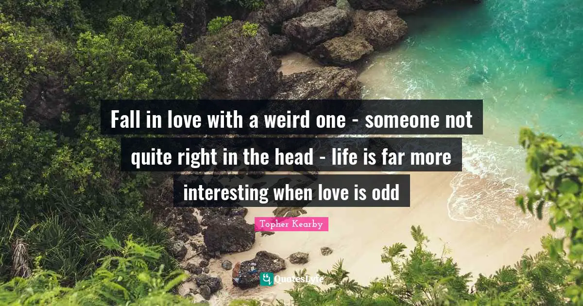 Fall in love with a weird one - someone not quite right in the head - life is far more interesting when love is odd