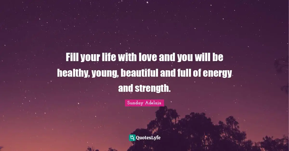 Fill your life with love and you will be healthy, young, beautiful and full of energy and strength.