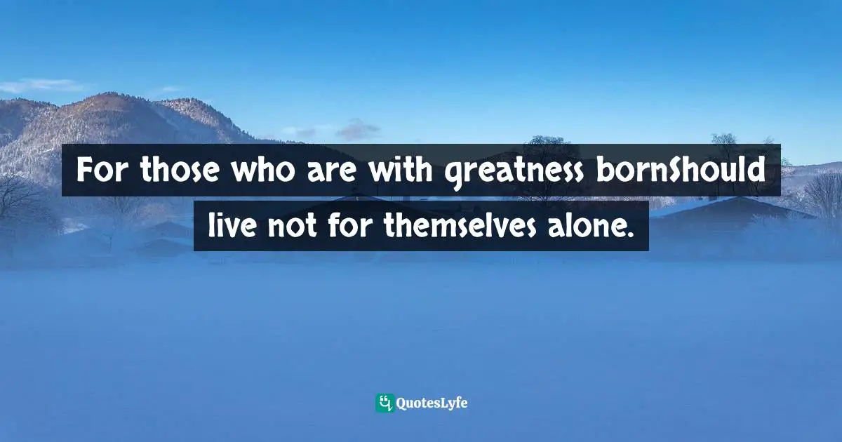 For those who are with greatness bornShould live not for themselves alone.
