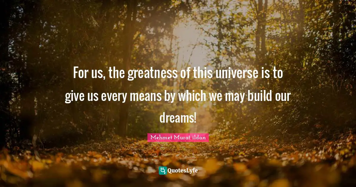 For us, the greatness of this universe is to give us every means by which we may build our dreams!
