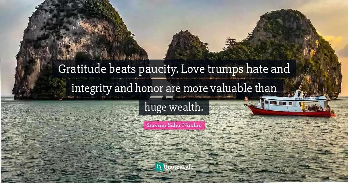 Gratitude beats paucity. Love trumps hate and integrity and honor are more valuable than huge wealth.