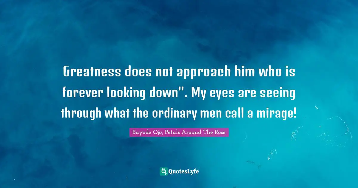 Greatness does not approach him who is forever looking down". My eyes are seeing through what the ordinary men call a mirage!