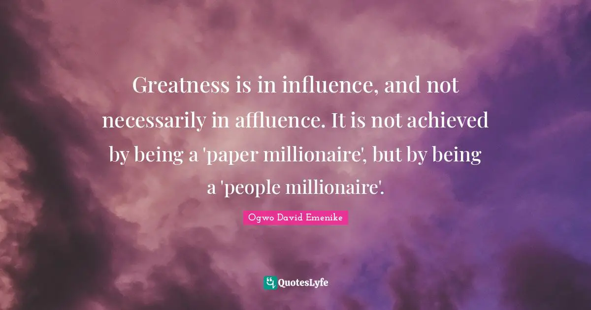 Greatness is in influence, and not necessarily in affluence. It is not achieved by being a 'paper millionaire', but by being a 'people millionaire'.