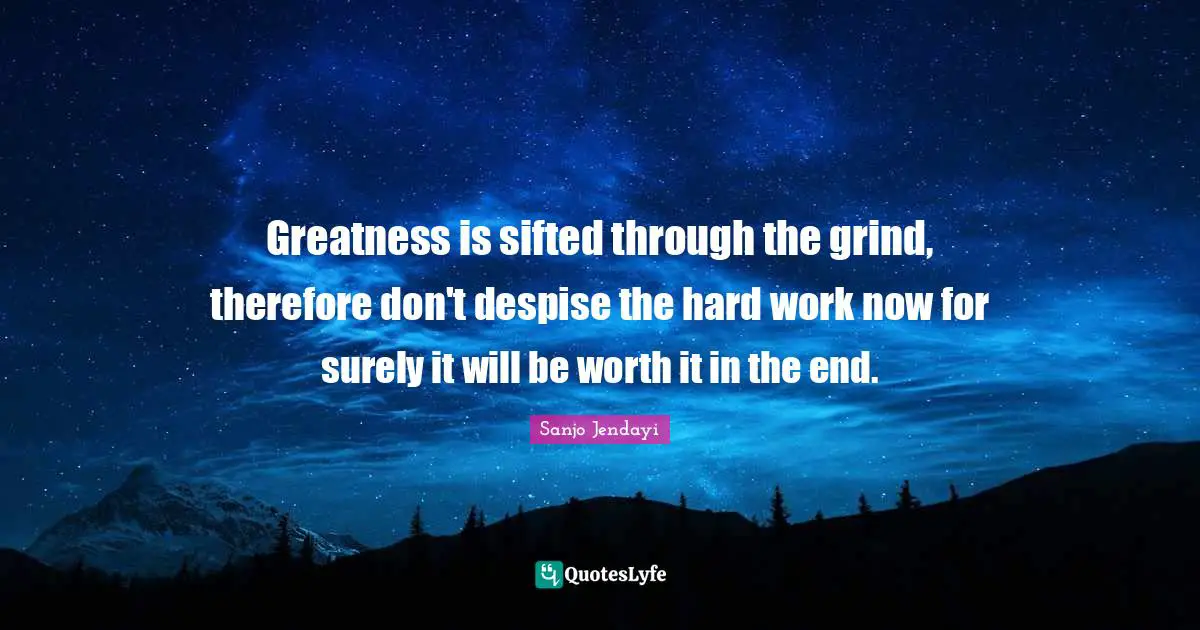Greatness is sifted through the grind, therefore don't despise the hard work now for surely it will be worth it in the end.