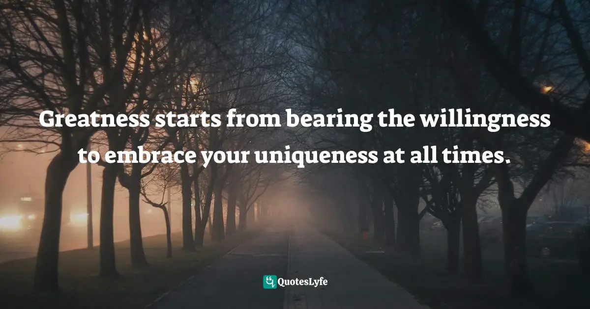 Greatness starts from bearing the willingness to embrace your uniqueness at all times.