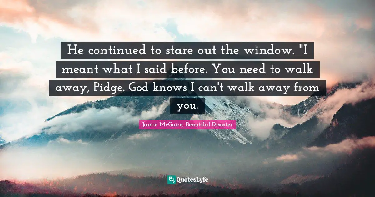Jamie McGuire, Beautiful Disaster Quotes: "He continued to stare out the window. "I meant what I said before. You need to walk away, Pidge. God knows I can't walk away from you."