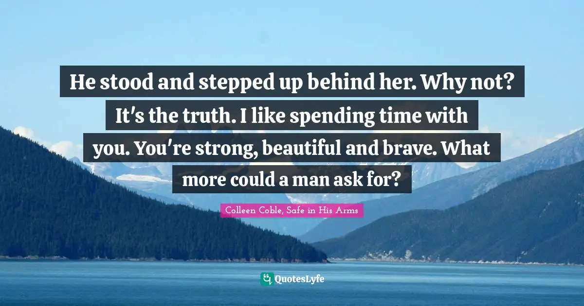 He stood and stepped up behind her. Why not? It's the truth. I like spending time with you. You're strong, beautiful and brave. What more could a man ask for?