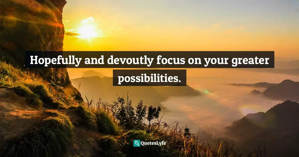 Hopefully and devoutly focus on your greater possibilities.