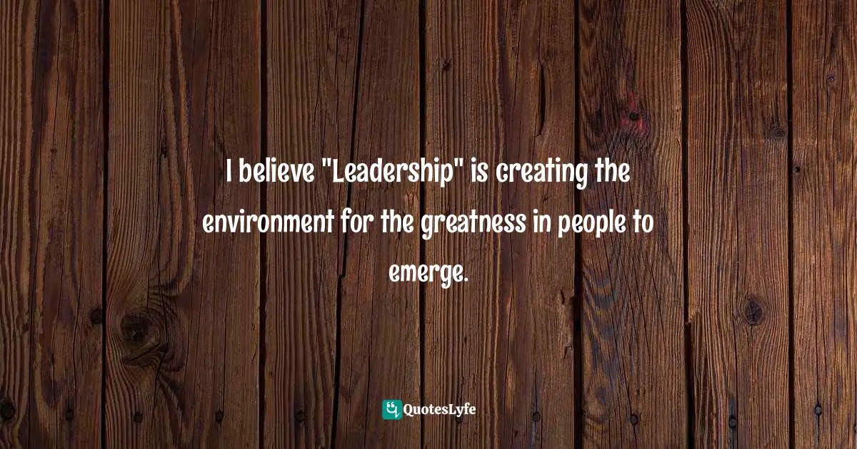 I believe "Leadership" is creating the environment for the greatness in people to emerge.