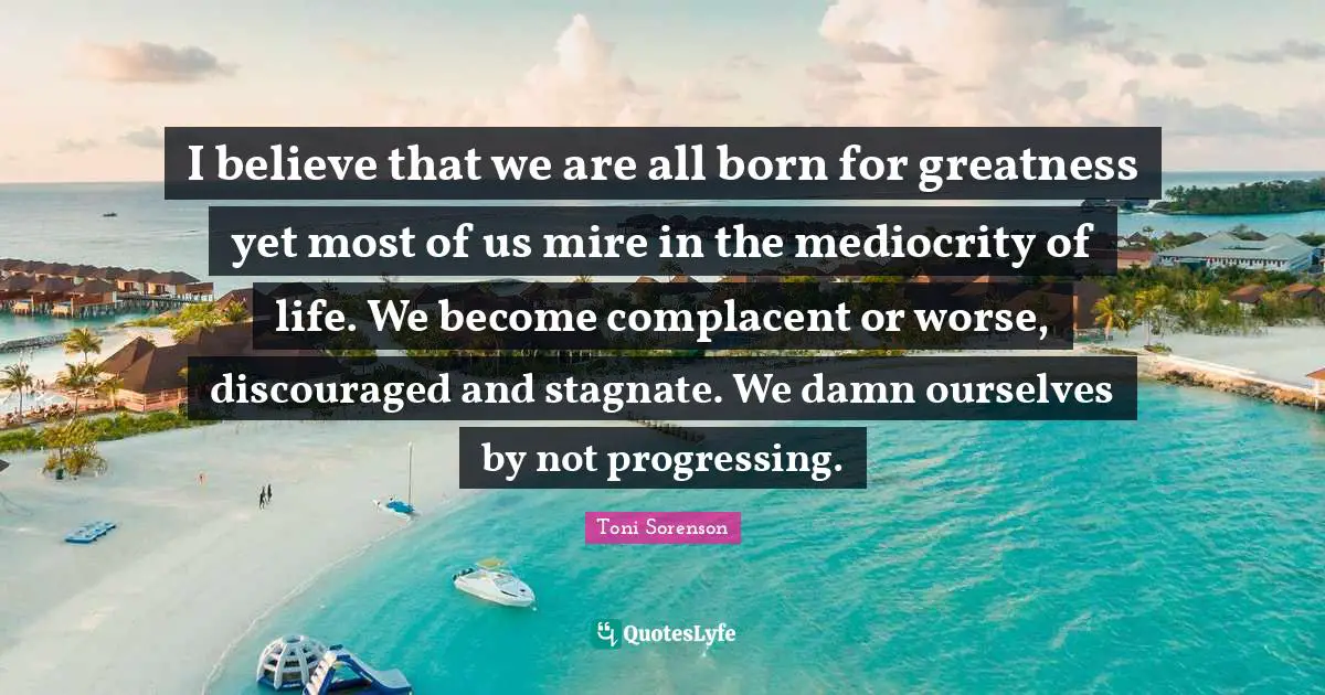 I believe that we are all born for greatness yet most of us mire in the mediocrity of life. We become complacent or worse, discouraged and stagnate. We damn ourselves by not progressing.