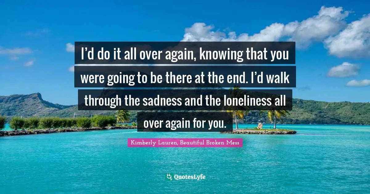 I’d do it all over again, knowing that you were going to be there at the end. I’d walk through the sadness and the loneliness all over again for you.