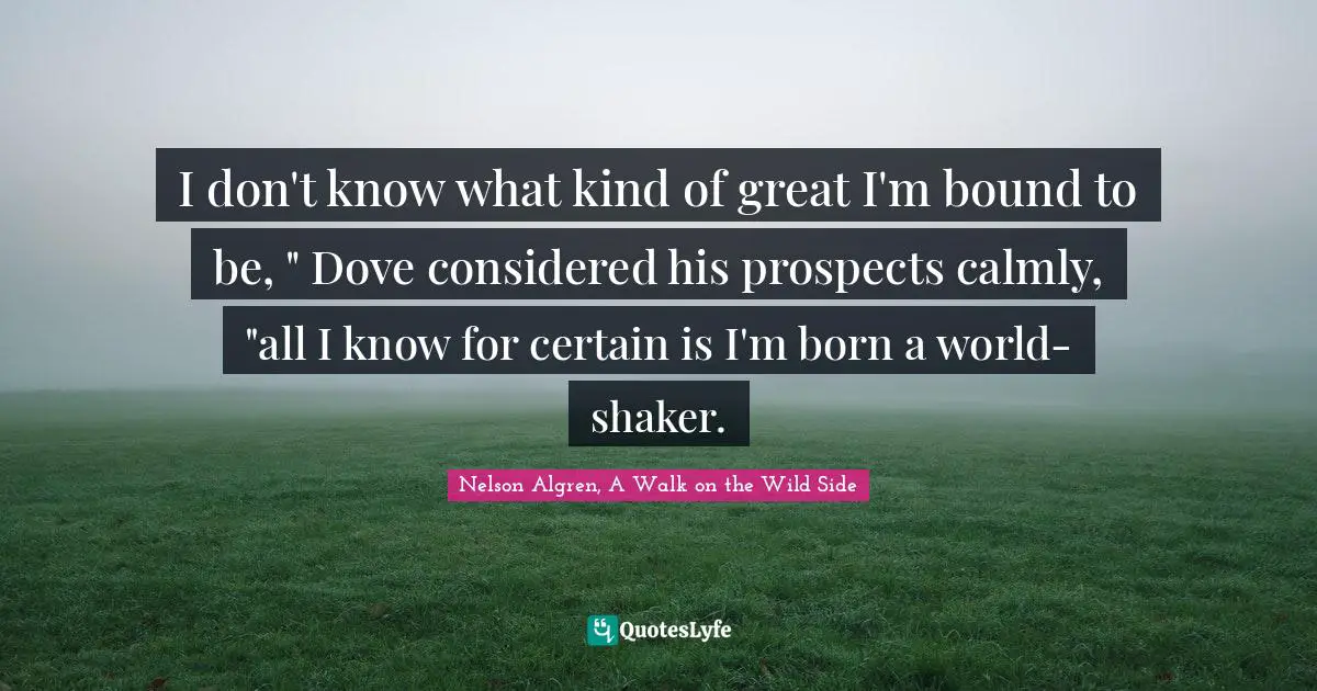 I don't know what kind of great I'm bound to be, " Dove considered his prospects calmly, "all I know for certain is I'm born a world-shaker.