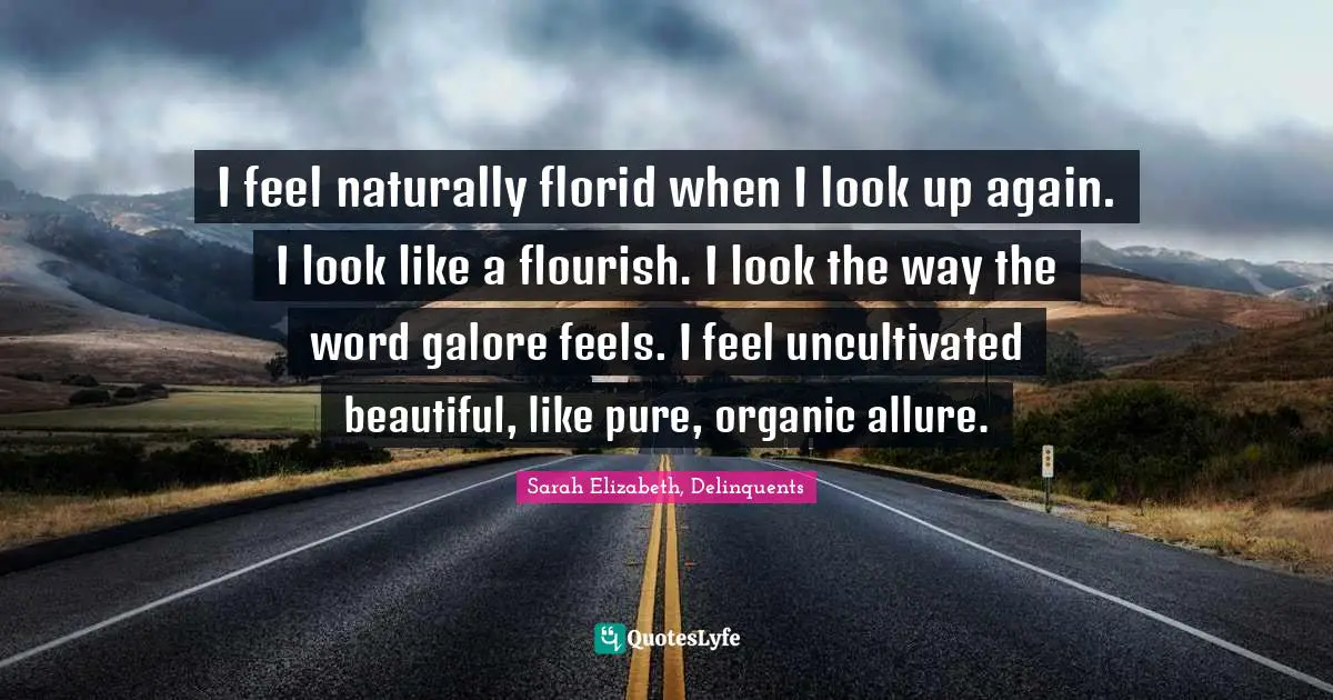 I feel naturally florid when I look up again. I look like a flourish. I look the way the word galore feels. I feel uncultivated beautiful, like pure, organic allure.