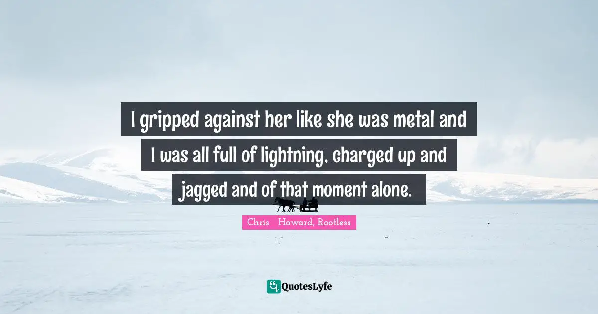 I gripped against her like she was metal and I was all full of lightning, charged up and jagged and of that moment alone.