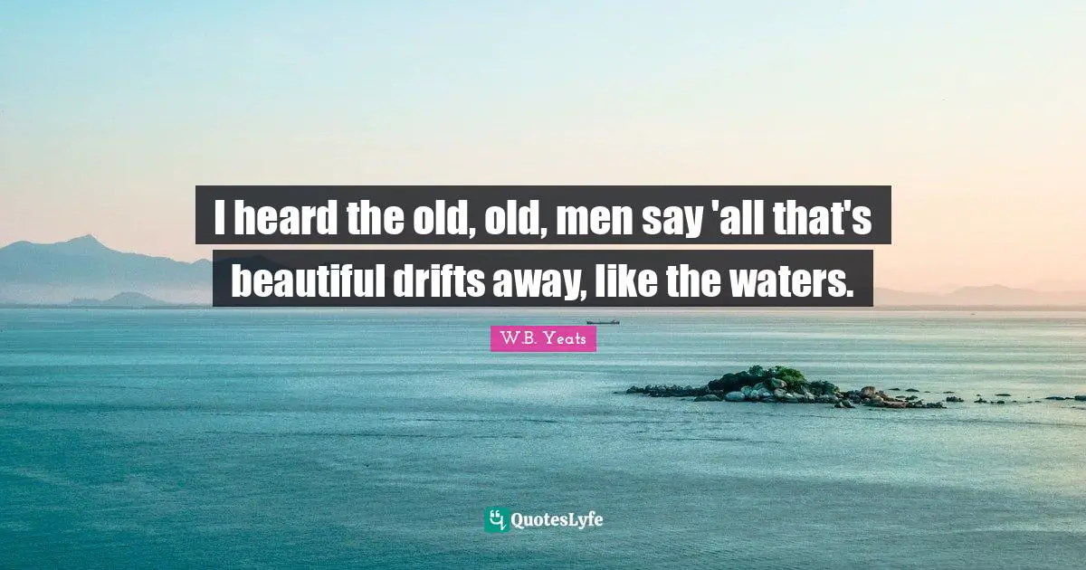 I heard the old, old, men say 'all that's beautiful drifts away, like the waters.