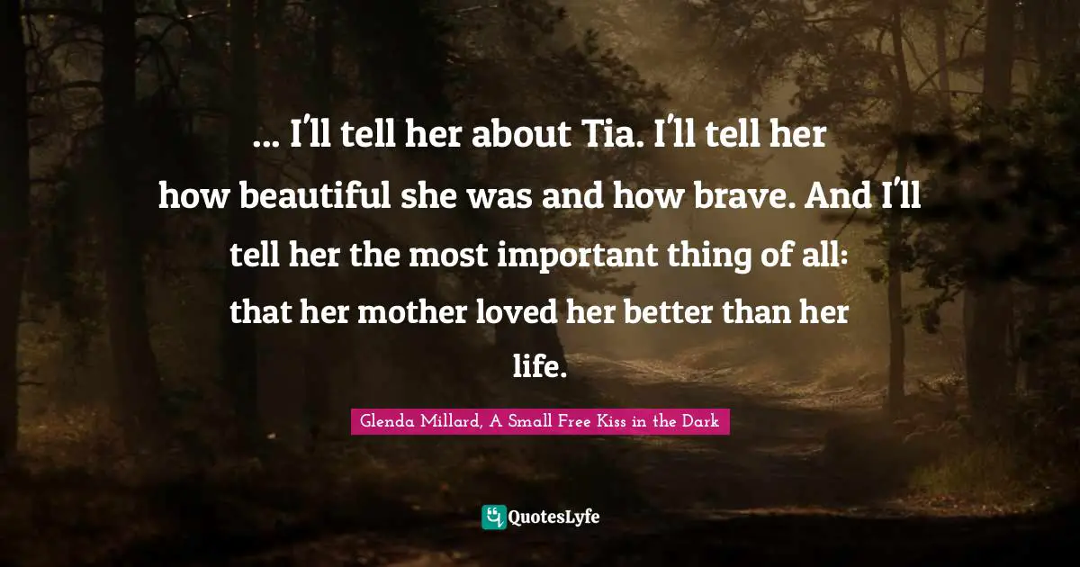 ... I'll tell her about Tia. I'll tell her how beautiful she was and how brave. And I'll tell her the most important thing of all: that her mother loved her better than her life.