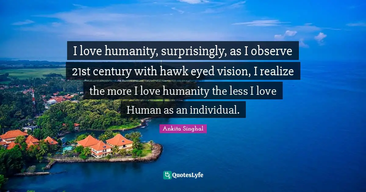 I love humanity, surprisingly, as I observe 21st century with hawk eyed vision, I realize the more I love humanity the less I love Human as an individual.