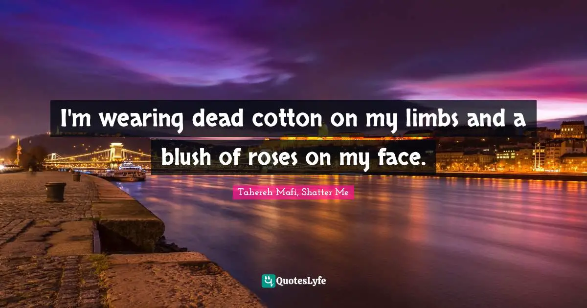 I'm wearing dead cotton on my limbs and a blush of roses on my face.
