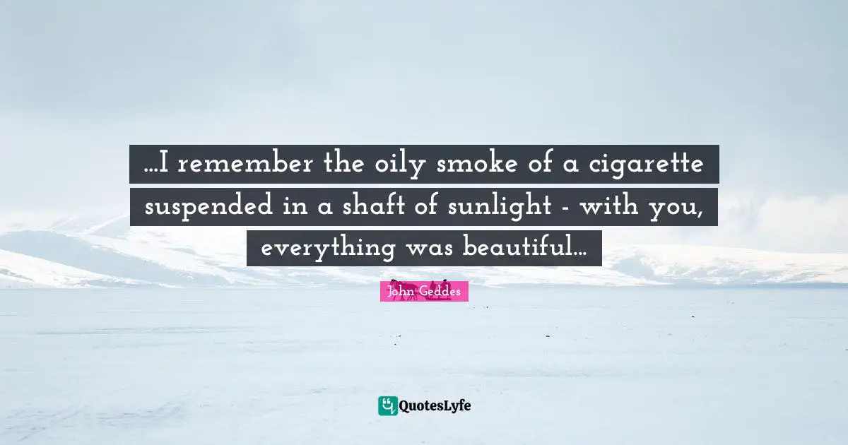 ...I remember the oily smoke of a cigarette suspended in a shaft of sunlight - with you, everything was beautiful...