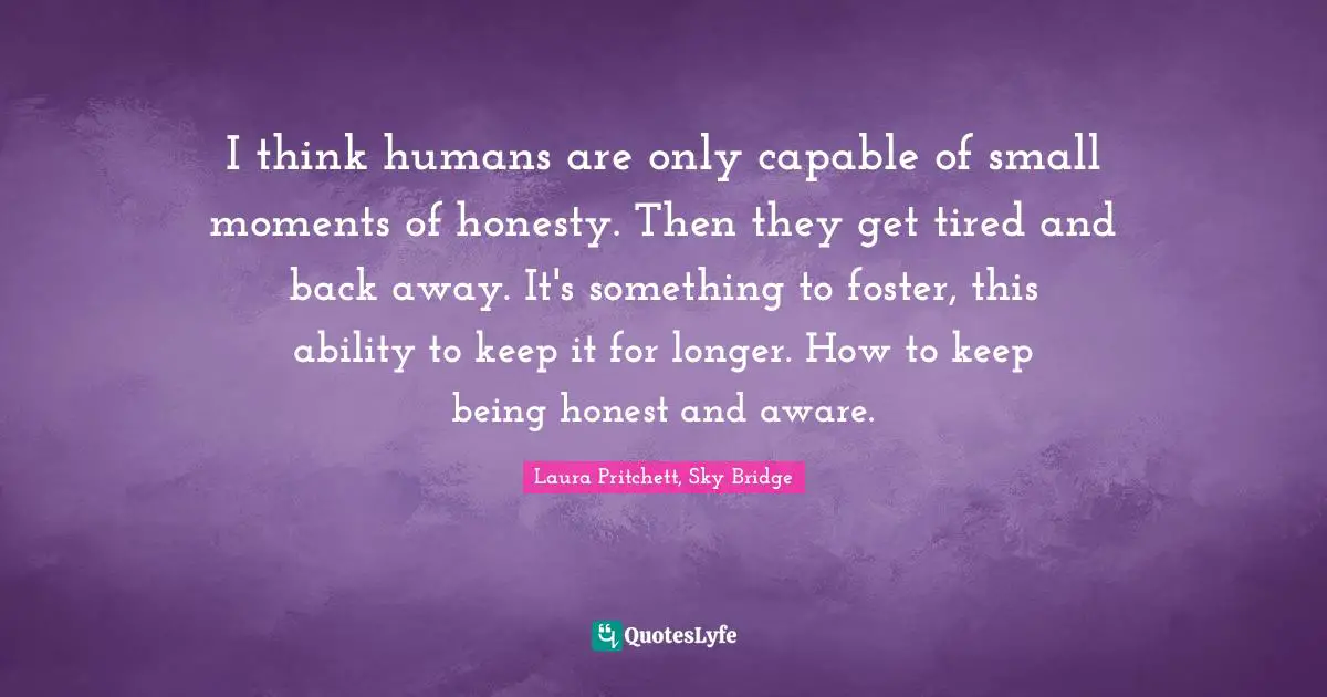 I think humans are only capable of small moments of honesty. Then they get tired and back away. It's something to foster, this ability to keep it for longer. How to keep being honest and aware.