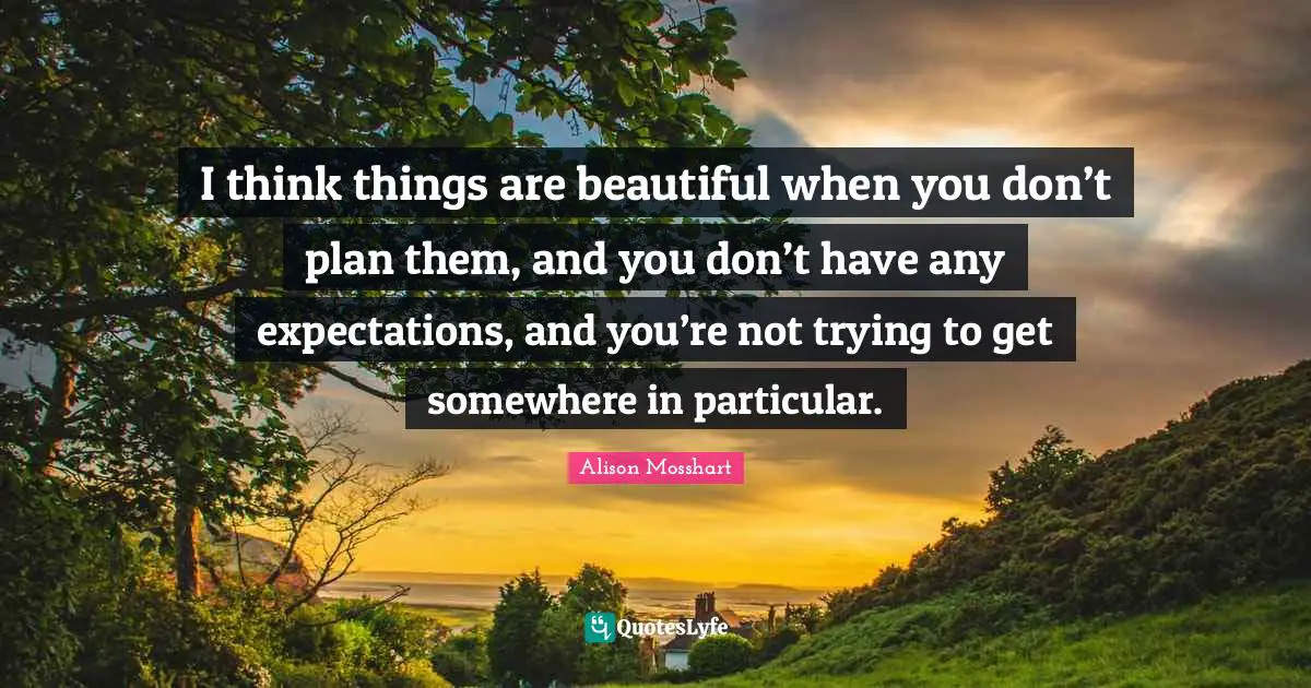 I think things are beautiful when you don’t plan them, and you don’t have any expectations, and you’re not trying to get somewhere in particular.