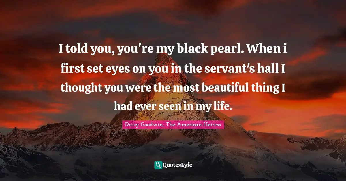 I told you, you're my black pearl. When i first set eyes on you in the servant's hall I thought you were the most beautiful thing I had ever seen in my life.