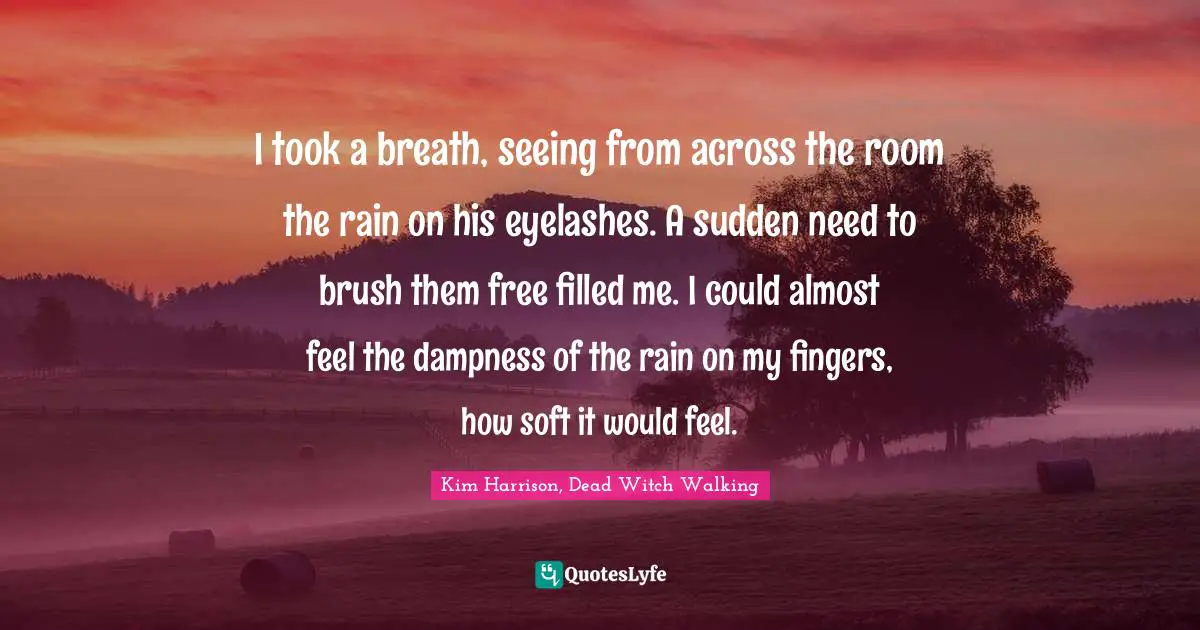 I took a breath, seeing from across the room the rain on his eyelashes. A sudden need to brush them free filled me. I could almost feel the dampness of the rain on my fingers, how soft it would feel.