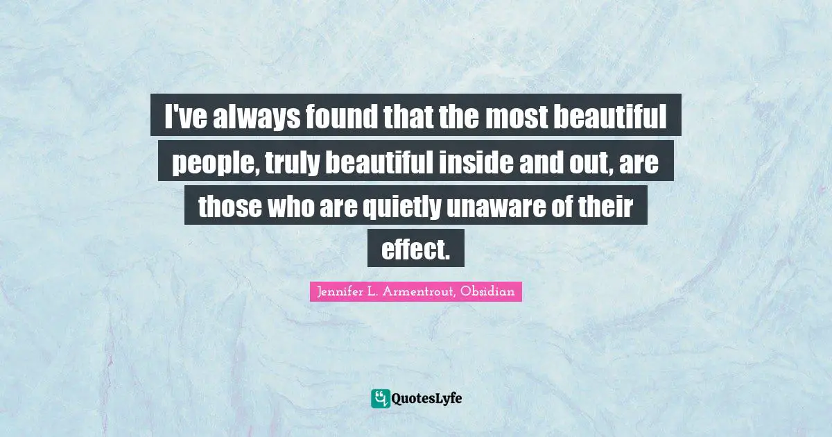 I've always found that the most beautiful people, truly beautiful inside and out, are those who are quietly unaware of their effect.