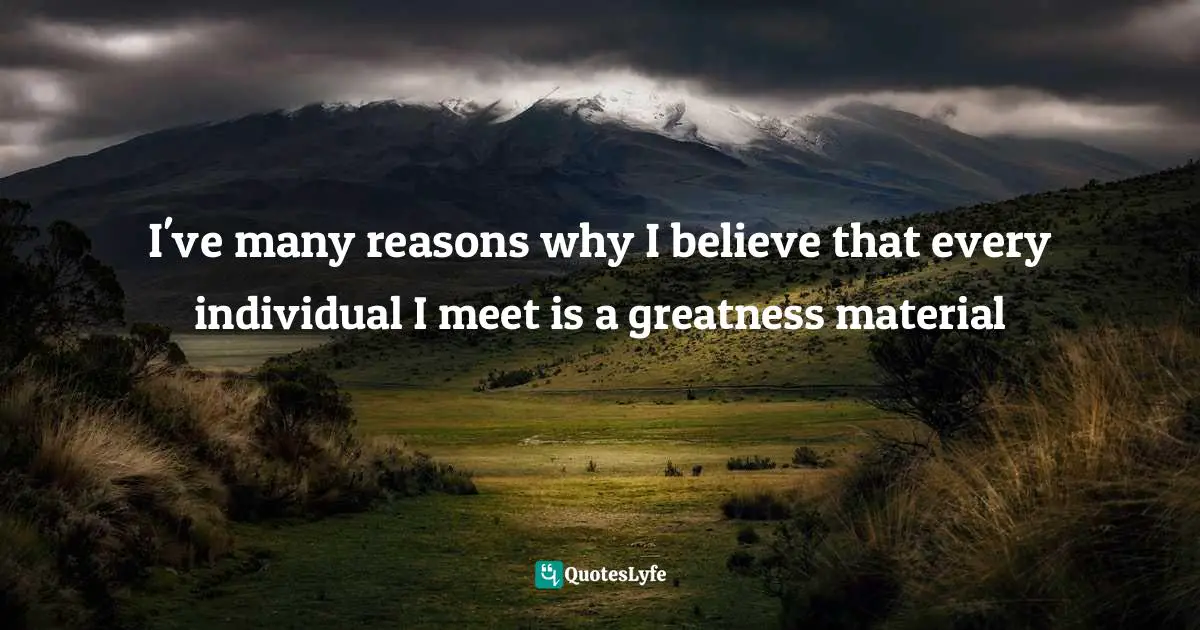 I've many reasons why I believe that every individual I meet is a greatness material