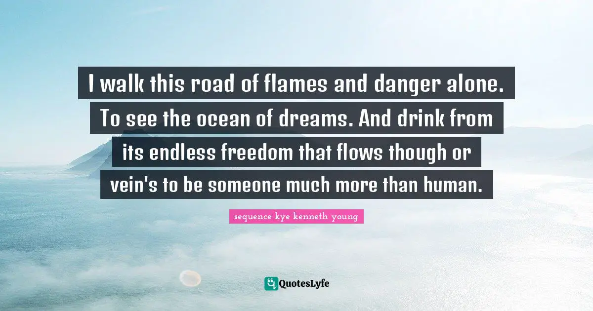 I walk this road of flames and danger alone. To see the ocean of dreams. And drink from its endless freedom that flows though or vein's to be someone much more than human.