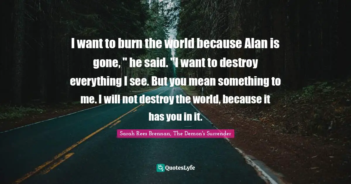 I want to burn the world because Alan is gone, " he said. "I want to destroy everything I see. But you mean something to me. I will not destroy the world, because it has you in it.