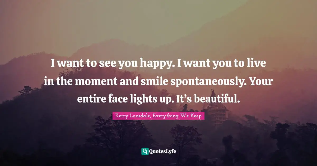I want to see you happy. I want you to live in the moment and smile spontaneously. Your entire face lights up. It’s beautiful.
