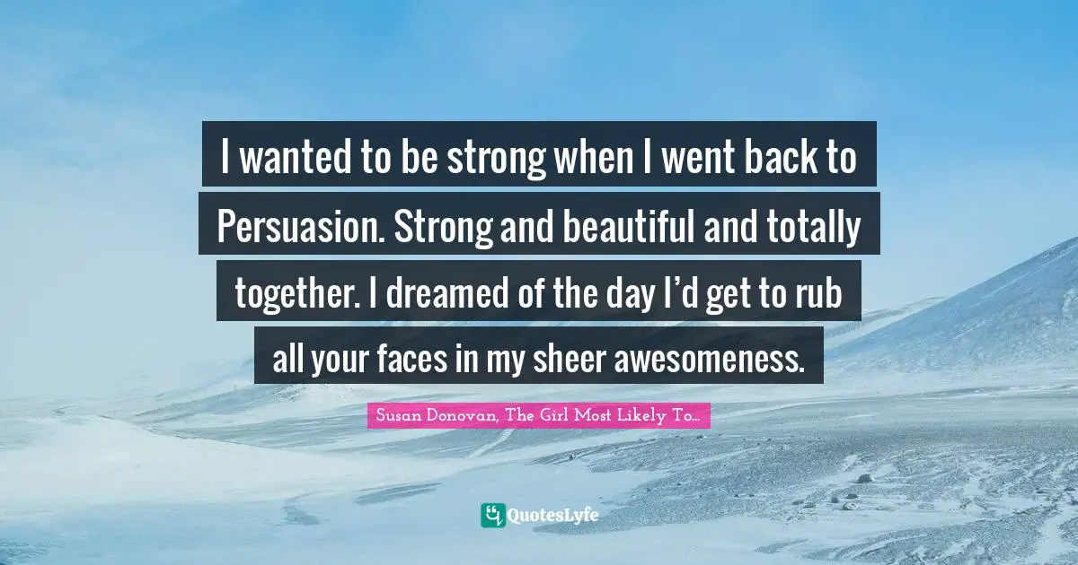 I wanted to be strong when I went back to Persuasion. Strong and beautiful and totally together. I dreamed of the day I’d get to rub all your faces in my sheer awesomeness.