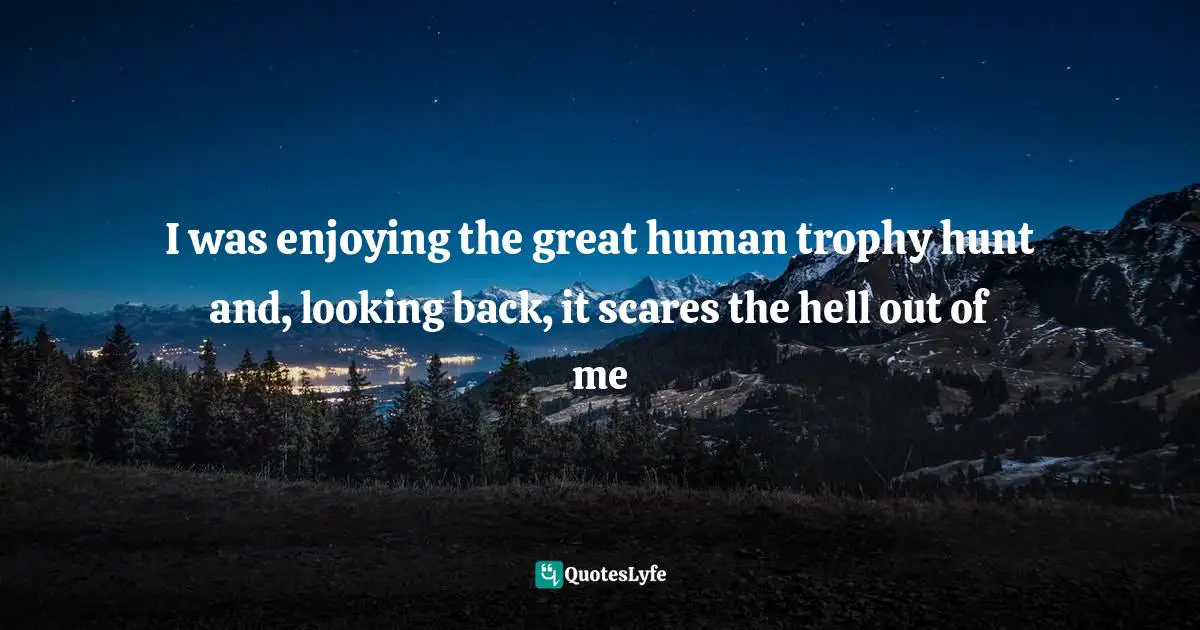 I was enjoying the great human trophy hunt and, looking back, it scares the hell out of me